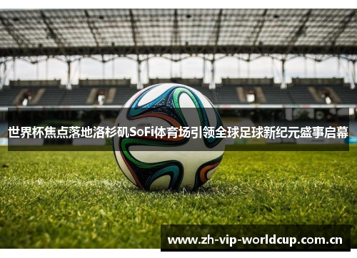 世界杯焦点落地洛杉矶SoFi体育场引领全球足球新纪元盛事启幕 世界杯焦点落地洛杉矶SoFi体育场引领全球足球新纪元盛事启幕